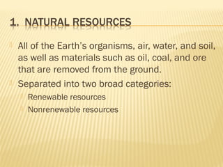  All of the Earth’s organisms, air, water, and soil,
as well as materials such as oil, coal, and ore
that are removed from the ground.
 Separated into two broad categories:
 Renewable resources
 Nonrenewable resources
 