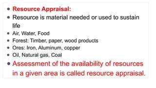 ● Resource Appraisal:
● Resource is material needed or used to sustain
life
● Air, Water, Food
● Forest: Timber, paper, wood products
● Ores: Iron, Aluminum, copper
● Oil, Natural gas, Coal
● Assessment of the availability of resources
in a given area is called resource appraisal.
 