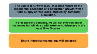 The Limits to Growth (LTG) is a 1972 report on the
exponential economic and population growth with a
finite supply of resources, studied by computer
simulation.
If present trend continue, we will not only run out of
resources but will do so with extreme suddenness in the
next 30 to 50 years.
Entire industrial technology will collapse.
 