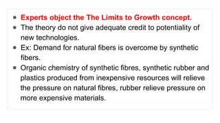 ● Experts object the The Limits to Growth concept.
● The theory do not give adequate credit to potentiality of
new technologies.
● Ex: Demand for natural fibers is overcome by synthetic
fibers.
● Organic chemistry of synthetic fibres, synthetic rubber and
plastics produced from inexpensive resources will relieve
the pressure on natural fibres, rubber relieve pressure on
more expensive materials.
 