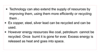 ● Technology can also extend the supply of resources by
improving them, using them more efficiently or recycling
them .
● Ex copper, steel, silver lead can be recycled and can be
used.
● However energy resources like coal, petroleum cannot be
recycled. Once burnt it is gone for ever. Excess energy is
released as heat and goes into space.
 