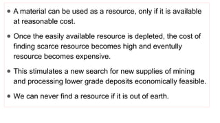 ● A material can be used as a resource, only if it is available
at reasonable cost.
● Once the easily available resource is depleted, the cost of
finding scarce resource becomes high and eventully
resource becomes expensive.
● This stimulates a new search for new supplies of mining
and processing lower grade deposits economically feasible.
● We can never find a resource if it is out of earth.
 