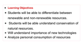 ● Learning Objectives
● Students will be able to differentiate between
renewable and non-renewable resources.
● Students will be able understand conservation of
natural resources.
● Will understand importance of new technologies
● Analyze personal consumption of resources
 