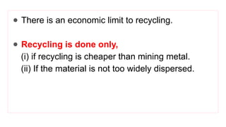 ● There is an economic limit to recycling.
● Recycling is done only,
(i) if recycling is cheaper than mining metal.
(ii) If the material is not too widely dispersed.
 