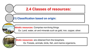 2.4 Classes of resources:
(1) Classification based on origin:
Abiotic resources: Comprise non-living things
Ex: Land, water, air and minerals such as gold, iron, copper, silver.
Biotic resources: are obtained from the biosphere.
Ex: Forests, animals, birds, fish, and marine organisms.
 
