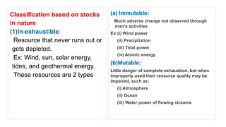 Classification based on stocks
in nature
(1)In-exhaustible:
Resource that never runs out or
gets depleted.
Ex: Wind, sun, solar energy,
tides, and geothermal energy.
These resources are 2 types
(a) Immutable:
Much adverse change not observed through
man’s activities
Ex:(i) Wind power
(ii) Precipitation
(iii) Tidal power
(iv) Atomic energy
(b)Mutable:
Little danger of complete exhaustion, but when
improperly used their resource quality may be
impaired, such as:
(i) Atmosphere
(ii) Ocean
(iii) Water power of flowing streams
 
