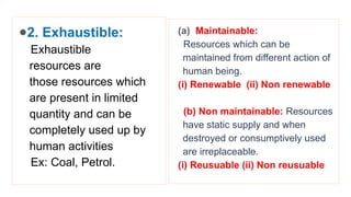 ●2. Exhaustible:
Exhaustible
resources are
those resources which
are present in limited
quantity and can be
completely used up by
human activities
Ex: Coal, Petrol.
(a) Maintainable:
Resources which can be
maintained from different action of
human being.
(i) Renewable (ii) Non renewable
(b) Non maintainable: Resources
have static supply and when
destroyed or consumptively used
are irreplaceable.
(i) Reusuable (ii) Non reusuable
 