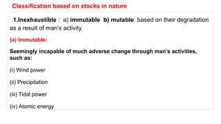 Classification based on stocks in nature
1.Inexhaustible : a) immutable b) mutable based on their degradation
as a result of man’s activity
(a) Immutable:
Seemingly incapable of much adverse change through man’s activities,
such as:
(i) Wind power
(ii) Precipitation
(iii) Tidal power
(iv) Atomic energy
 