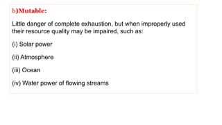 b)Mutable:
Little danger of complete exhaustion, but when improperly used
their resource quality may be impaired, such as:
(i) Solar power
(ii) Atmosphere
(iii) Ocean
(iv) Water power of flowing streams
 