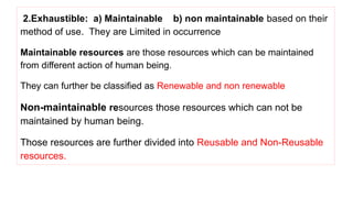 2.Exhaustible: a) Maintainable b) non maintainable based on their
method of use. They are Limited in occurrence
Maintainable resources are those resources which can be maintained
from different action of human being.
They can further be classified as Renewable and non renewable
Non-maintainable resources those resources which can not be
maintained by human being.
Those resources are further divided into Reusable and Non-Reusable
resources.
 