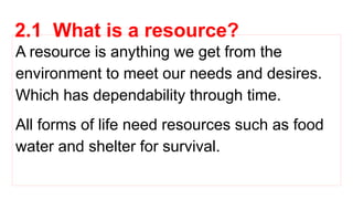 2.1 What is a resource?
A resource is anything we get from the
environment to meet our needs and desires.
Which has dependability through time.
All forms of life need resources such as food
water and shelter for survival.
 