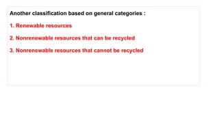 Another classification based on general categories :
1. Renewable resources
2. Nonrenewable resources that can be recycled
3. Nonrenewable resources that cannot be recycled
 