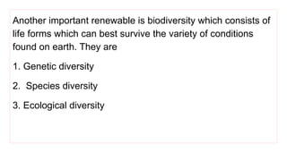 Another important renewable is biodiversity which consists of
life forms which can best survive the variety of conditions
found on earth. They are
1. Genetic diversity
2. Species diversity
3. Ecological diversity
 