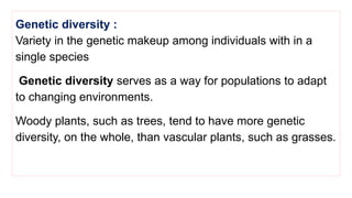 Genetic diversity :
Variety in the genetic makeup among individuals with in a
single species
Genetic diversity serves as a way for populations to adapt
to changing environments.
Woody plants, such as trees, tend to have more genetic
diversity, on the whole, than vascular plants, such as grasses.
 