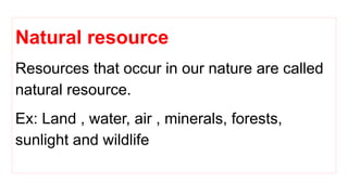 Natural resource
Resources that occur in our nature are called
natural resource.
Ex: Land , water, air , minerals, forests,
sunlight and wildlife
 