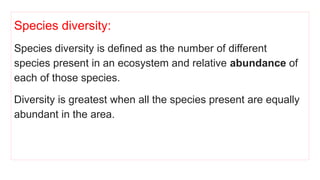 Species diversity:
Species diversity is defined as the number of different
species present in an ecosystem and relative abundance of
each of those species.
Diversity is greatest when all the species present are equally
abundant in the area.
 