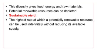 ● This diversity gives food, energy and raw materials.
● Potential renewable resources can be depleted.
● Sustainable yield:
● The highest rate at which a potentially renewable resource
can be used indefinitely without reducing its available
supply.
 