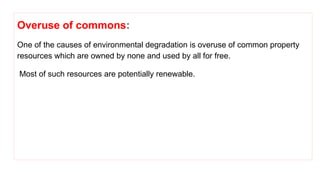 Overuse of commons:
One of the causes of environmental degradation is overuse of common property
resources which are owned by none and used by all for free.
Most of such resources are potentially renewable.
 