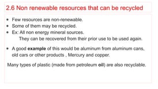 2.6 Non renewable resources that can be recycled
● Few resources are non-renewable.
● Some of them may be recycled.
● Ex: All non energy mineral sources.
They can be recovered from their prior use to be used again.
● A good example of this would be aluminum from aluminum cans,
old cars or other products , Mercury and copper.
Many types of plastic (made from petroleum oil) are also recyclable.
 