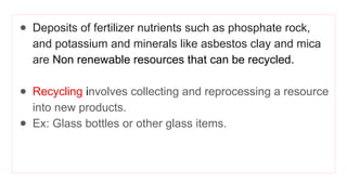 ● Deposits of fertilizer nutrients such as phosphate rock,
and potassium and minerals like asbestos clay and mica
are Non renewable resources that can be recycled.
● Recycling involves collecting and reprocessing a resource
into new products.
● Ex: Glass bottles or other glass items.
 