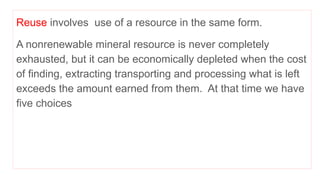 Reuse involves use of a resource in the same form.
A nonrenewable mineral resource is never completely
exhausted, but it can be economically depleted when the cost
of finding, extracting transporting and processing what is left
exceeds the amount earned from them. At that time we have
five choices
 