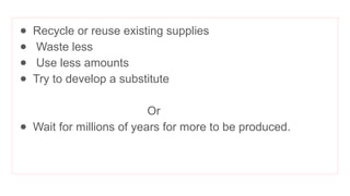 ● Recycle or reuse existing supplies
● Waste less
● Use less amounts
● Try to develop a substitute
Or
● Wait for millions of years for more to be produced.
 