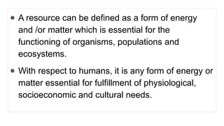 ● A resource can be defined as a form of energy
and /or matter which is essential for the
functioning of organisms, populations and
ecosystems.
● With respect to humans, it is any form of energy or
matter essential for fulfillment of physiological,
socioeconomic and cultural needs.
 