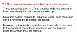 2.7 Non renewable resources that cannot be recycled
These resources exist in a fixed quantity in Earth’s crust and
thus theoretically can be completely used up.
On a time scaleof millions to billions of years, such resources
can be renewed by geological processes.
However, on the much shorter human time scale of hundreds
to thousands of years, these resources can be depleted
much faster than they are formed.
 