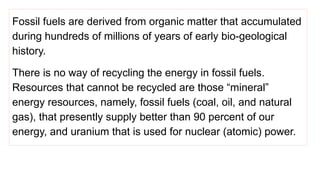 Fossil fuels are derived from organic matter that accumulated
during hundreds of millions of years of early bio-geological
history.
There is no way of recycling the energy in fossil fuels.
Resources that cannot be recycled are those “mineral”
energy resources, namely, fossil fuels (coal, oil, and natural
gas), that presently supply better than 90 percent of our
energy, and uranium that is used for nuclear (atomic) power.
 