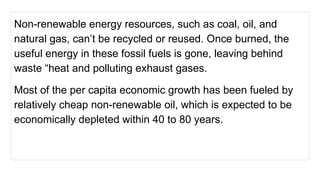 Non-renewable energy resources, such as coal, oil, and
natural gas, can’t be recycled or reused. Once burned, the
useful energy in these fossil fuels is gone, leaving behind
waste “heat and polluting exhaust gases.
Most of the per capita economic growth has been fueled by
relatively cheap non-renewable oil, which is expected to be
economically depleted within 40 to 80 years.
 