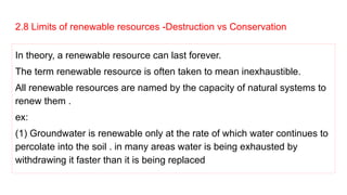 2.8 Limits of renewable resources -Destruction vs Conservation
In theory, a renewable resource can last forever.
The term renewable resource is often taken to mean inexhaustible.
All renewable resources are named by the capacity of natural systems to
renew them .
ex:
(1) Groundwater is renewable only at the rate of which water continues to
percolate into the soil . in many areas water is being exhausted by
withdrawing it faster than it is being replaced
 