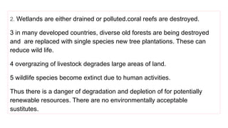 2. Wetlands are either drained or polluted.coral reefs are destroyed.
3 in many developed countries, diverse old forests are being destroyed
and are replaced with single species new tree plantations. These can
reduce wild life.
4 overgrazing of livestock degrades large areas of land.
5 wildlife species become extinct due to human activities.
Thus there is a danger of degradation and depletion of for potentially
renewable resources. There are no environmentally acceptable
sustitutes.
 