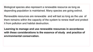 Biological species also represent a renewable resource as long as
depending population is maintained. Many species are going extinct.
Renewable resources are renewable and will last so long as the use of
them remains within the capacity of the system to renew itself and protect
it from pollution and habitat destruction.
Learning to manage and use renewable resources in accordance
with these considerations is the essence of study and practice of
environmental conservation.
 
