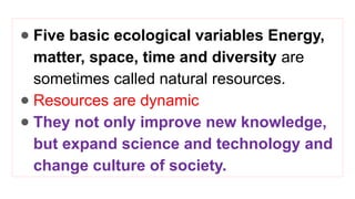 ● Five basic ecological variables Energy,
matter, space, time and diversity are
sometimes called natural resources.
● Resources are dynamic
● They not only improve new knowledge,
but expand science and technology and
change culture of society.
 