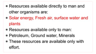 ● Resources available directly to man and
other organisms are:
● Solar energy, Fresh air, surface water and
plants
● Resources available only to man:
● Petroleum, Ground water, Minerals
● These resources are available only with
effort.
 
