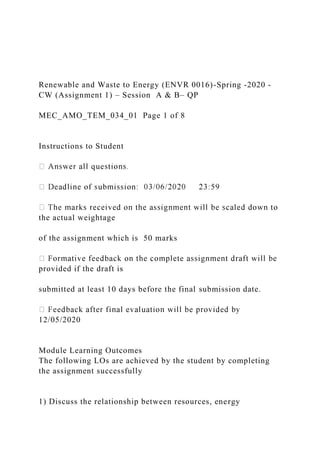 Renewable and Waste to Energy (ENVR 0016)-Spring -2020 -
CW (Assignment 1) – Session A & B– QP
MEC_AMO_TEM_034_01 Page 1 of 8
Instructions to Student
the actual weightage
of the assignment which is 50 marks
provided if the draft is
submitted at least 10 days before the final submission date.
12/05/2020
Module Learning Outcomes
The following LOs are achieved by the student by completing
the assignment successfully
1) Discuss the relationship between resources, energy
 