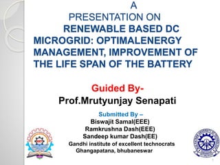 A
PRESENTATION ON
RENEWABLE BASED DC
MICROGRID: OPTIMALENERGY
MANAGEMENT, IMPROVEMENT OF
THE LIFE SPAN OF THE BATTERY
Guided By-
Prof.Mrutyunjay Senapati
1
Submitted By –
Biswajit Samal(EEE)
Ramkrushna Dash(EEE)
Sandeep kumar Dash(EE)
Gandhi institute of excellent technocrats
Ghangapatana, bhubaneswar
 