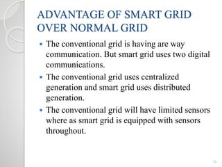 ADVANTAGE OF SMART GRID
OVER NORMAL GRID
 The conventional grid is having are way
communication. But smart grid uses two digital
communications.
 The conventional grid uses centralized
generation and smart grid uses distributed
generation.
 The conventional grid will have limited sensors
where as smart grid is equipped with sensors
throughout.
10
 