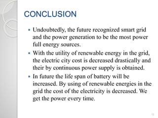CONCLUSION
12
 Undoubtedly, the future recognized smart grid
and the power generation to be the most power
full energy sources.
 With the utility of renewable energy in the grid,
the electric city cost is decreased drastically and
their by continuous power supply is obtained.
 In future the life span of battery will be
increased. By using of renewable energies in the
grid the cost of the electricity is decreased. We
get the power every time.
 
