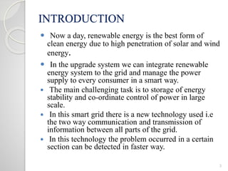 INTRODUCTION
 Now a day, renewable energy is the best form of
clean energy due to high penetration of solar and wind
energy.
 In the upgrade system we can integrate renewable
energy system to the grid and manage the power
supply to every consumer in a smart way.
 The main challenging task is to storage of energy
stability and co-ordinate control of power in large
scale.
 In this smart grid there is a new technology used i.e
the two way communication and transmission of
information between all parts of the grid.
 In this technology the problem occurred in a certain
section can be detected in faster way.
3
 