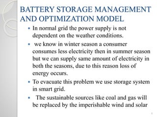 BATTERY STORAGE MANAGEMENT
AND OPTIMIZATION MODEL
 In normal grid the power supply is not
dependent on the weather conditions.
 we know in winter season a consumer
consumes less electricity then in summer season
but we can supply same amount of electricity in
both the seasons, due to this reason loss of
energy occurs.
 To evacuate this problem we use storage system
in smart grid.
 The sustainable sources like coal and gas will
be replaced by the imperishable wind and solar
4
 