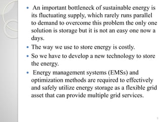  An important bottleneck of sustainable energy is
its fluctuating supply, which rarely runs parallel
to demand to overcome this problem the only one
solution is storage but it is not an easy one now a
days.
 The way we use to store energy is costly.
 So we have to develop a new technology to store
the energy.
 Energy management systems (EMSs) and
optimization methods are required to effectively
and safely utilize energy storage as a flexible grid
asset that can provide multiple grid services.
5
 