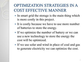 7
OPTIMIZATION STRATEGIES IN A
COST EFFECTIVE MANNER
 In smart grid the storage is the main thing which
is more costly in this project.
 It is costly because we have to use more number
of batteries to store the energy.
 If we optimize the number of battery or we can
use a new technology to store the energy the
cost will be optimized.
 If we use solar and wind in place of coal and gas
to generate electricity we can optimize the cost.
 
