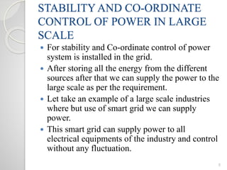 STABILITY AND CO-ORDINATE
CONTROL OF POWER IN LARGE
SCALE
 For stability and Co-ordinate control of power
system is installed in the grid.
 After storing all the energy from the different
sources after that we can supply the power to the
large scale as per the requirement.
 Let take an example of a large scale industries
where but use of smart grid we can supply
power.
 This smart grid can supply power to all
electrical equipments of the industry and control
without any fluctuation.
8
 