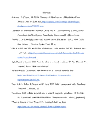 References
Ackerman, A. (February 01, 2018). Advantages & Disadvantages of Desalination Plants.
Retrieved April 14, 2018, from https://sciencing.com/advantages-disadvantages-
desalination-plants-8580206.html.
Department of Environmental Protection (DEP). July 2011. Roadspreading of Brine for Dust
Control and Road Stabilization. Pennsylvania: Commonwealth of Pennsylvania.
Franzen, D. 2013. Managing saline soils in North Dakota. Pub. SF1087 (Rev.), North Dakota
State University Extension Service, Fargo. 12 pp.
Gies, E. (2016, June 06). Desalination Breakthrough: Saving the Sea from Salt. Retrieved April
14, 2018, from https://www.scientificamerican.com/article/desalination-breakthrough-
saving-the-sea-from-salt.
Ogle, D., and L. St. John. 2009. Plants for saline to sodic soil conditions: TN Plant Materials No.
9A (Rev.). USDA, NRCS, October 2009.
Reverse Osmosis Desalination: Brine Disposal (n.d.). Lenntech. Retrieved from
https://www.lenntech.com/processes/desalination/brine/general/brine-
disposal.htm#ixzz57P9Yi3ot.
Tanji, K.K., L. Rollins, P. Suyama and C. Farris. 2007. Salinity management guide. WateReuse
Foundation, Alexandria, Va.
Thomlinson, H. 2016. Brine impacted soils in semiarid rangelands: greenhouse ED thresholds
and ex situ/in situ remediation comparisons. North Dakota State University [MS thesis].
7 Ways to Dispose of Brine Waste. 2017. Desalitech. Retrieved from
https://www.desalitech.com/7-ways-to-dispose-of-brine-waste/.
 