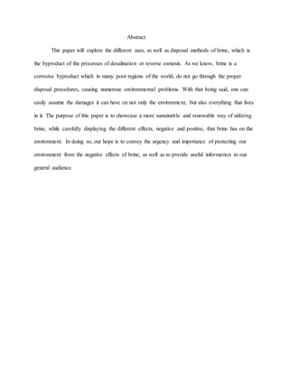Abstract
This paper will explore the different uses, as well as disposal methods of brine, which is
the byproduct of the processes of desalination or reverse osmosis. As we know, brine is a
corrosive byproduct which in many poor regions of the world, do not go through the proper
disposal procedures, causing numerous environmental problems. With that being said, one can
easily assume the damages it can have on not only the environment, but also everything that lives
in it. The purpose of this paper is to showcase a more sustainable and renewable way of utilizing
brine, while carefully displaying the different effects, negative and positive, that brine has on the
environment. In doing so, our hope is to convey the urgency and importance of protecting our
environment from the negative effects of brine, as well as to provide useful information to our
general audience.
 