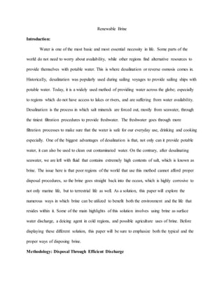 Renewable Brine
Introduction:
Water is one of the most basic and most essential necessity in life. Some parts of the
world do not need to worry about availability, while other regions find alternative resources to
provide themselves with potable water. This is where desalination or reverse osmosis comes in.
Historically, desalination was popularly used during sailing voyages to provide sailing ships with
potable water. Today, it is a widely used method of providing water across the globe; especially
to regions which do not have access to lakes or rivers, and are suffering from water availability.
Desalination is the process in which salt minerals are forced out, mostly from seawater, through
the tiniest filtration procedures to provide freshwater. The freshwater goes through more
filtration processes to make sure that the water is safe for our everyday use, drinking and cooking
especially. One of the biggest advantages of desalination is that, not only can it provide potable
water, it can also be used to clean out contaminated water. On the contrary, after desalinating
seawater, we are left with fluid that contains extremely high contents of salt, which is known as
brine. The issue here is that poor regions of the world that use this method cannot afford proper
disposal procedures, so the brine goes straight back into the ocean, which is highly corrosive to
not only marine life, but to terrestrial life as well. As a solution, this paper will explore the
numerous ways in which brine can be utilized to benefit both the environment and the life that
resides within it. Some of the main highlights of this solution involves using brine as surface
water discharge, a deicing agent in cold regions, and possible agriculture uses of brine. Before
displaying these different solution, this paper will be sure to emphasize both the typical and the
proper ways of disposing brine.
Methodology: Disposal Through Efficient Discharge
 
