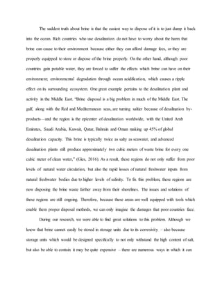 The saddest truth about brine is that the easiest way to dispose of it is to just dump it back
into the ocean. Rich countries who use desalination do not have to worry about the harm that
brine can cause to their environment because either they can afford damage fees, or they are
properly equipped to store or dispose of the brine properly. On the other hand, although poor
countries gain potable water, they are forced to suffer the effects which brine can have on their
environment; environmental degradation through ocean acidification, which causes a ripple
effect on its surrounding ecosystem. One great example pertains to the desalination plant and
activity in the Middle East. “Brine disposal is a big problem in much of the Middle East. The
gulf, along with the Red and Mediterranean seas, are turning saltier because of desalination by-
products—and the region is the epicenter of desalination worldwide, with the United Arab
Emirates, Saudi Arabia, Kuwait, Qatar, Bahrain and Oman making up 45% of global
desalination capacity. This brine is typically twice as salty as seawater, and advanced
desalination plants still produce approximately two cubic meters of waste brine for every one
cubic meter of clean water,” (Gies, 2016). As a result, these regions do not only suffer from poor
levels of natural water circulation, but also the rapid losses of natural freshwater inputs from
natural freshwater bodies due to higher levels of salinity. To fix this problem, these regions are
now disposing the brine waste farther away from their shorelines. The issues and solutions of
these regions are still ongoing. Therefore, because these areas are well equipped with tools which
enable them proper disposal methods, we can only imagine the damages that poor countries face.
During our research, we were able to find great solutions to this problem. Although we
know that brine cannot easily be stored in storage units due to its corrosivity – also because
storage units which would be designed specifically to not only withstand the high content of salt,
but also be able to contain it may be quite expensive – there are numerous ways in which it can
 