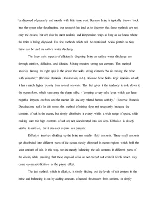 be disposed of properly and mostly with little to no cost. Because brine is typically thrown back
into the ocean after desalination, our research has lead us to discover that these methods are not
only the easiest, but are also the most realistic and inexpensive ways as long as we know where
the brine is being disposed. The few methods which will be mentioned below pertain to how
brine can be used as surface water discharge.
The three main aspects of efficiently disposing brine as surface water discharge are
through mixtion, diffusion, and dilution. Mixing requires strong sea currents. This method
involves finding the right spot in the ocean that holds strong currents “to aid mixing the brine
with seawater,” (Reverse Osmosis Desalination, n.d.). Because brine holds large amounts of salt,
it has a much higher density than natural seawater. This fact gives it the tendency to sink down to
the ocean floor, which can cause the plume effect - “creating a very salty layer which can have
negative impacts on flora and the marine life and any related human activity,” (Reverse Osmosis
Desalination, n.d.). In this sense, this method of mixing does not necessarily increase the
contents of salt in the ocean, but simply distributes it evenly within a wide range of space, while
making sure that high contents of salt are not concentrated into one area. Diffusion is closely
similar to mixtion, but it does not require sea currents.
Diffusion involves dividing up the brine into smaller fluid amounts. These small amounts
get distributed into different parts of the ocean, mostly disposed in ocean regions which hold the
least amount of salt. In this way, we are mostly balancing the salt contents in different parts of
the ocean, while ensuring that these disposal areas do not exceed salt content levels which may
cause ocean acidification or the plume effect.
The last method, which is dilution, is simply finding out the levels of salt content in the
brine and balancing it out by adding amounts of natural freshwater from streams, or simply
 