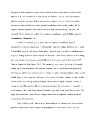 disposing it within boundaries where river or actively flowing stream water meets the ocean.
Dilution is like the combination of both mixtion and diffusion. We are aware the method of
dilution is contrary to regions that do not have lakes, streams, or rivers, which is one of the
reasons why these methods are options that can be taken depending on the location. All the
disposal methods mentioned above are, for the most part, safe and efficient, but would not
disregard the fact that permits and/or other regulatory compliances would be highly required.
Methodology: Alternative Uses
In terms of alternative uses of brine, there are numerous possibilities that our
continuously advancing technological world can offer. One other method that brine can be useful
is as a deicing agent in cold regions during winter. It can be used as an effective and inexpensive
way to of melting frozen ice that accumulate on the roads. “Traditionally, road salt is used during
the winter months to suppress ice on roads. However, brine can be used for this purpose,” (7
Ways to Dispose of Brine Waste, 2017). This method not only ensures the safety of the people
driving by or even pedestrians from potential accidents, but also saves time in the process of
shoveling out all that snow on the road. For countries or regions of tropical climates, brine can be
of high value in such a way that contributes to their source of revenue; business of brine. As silly
as that sounds, it is certainly a great possibility. Because brine is highly corrosive, the idea of
storing it is out of the question. However, this does not mean that brine cannot be stored for a
short amount of time while being shipped to countries that want to use it as a deicing agent. This
might be seen as quite a hassle, but we strongly believe that the shipment expenses would be
worth saving the environment.
Other methods include brine as sewer water discharge, an irrigation tool for agricultural
purposes, and as a dust control agent (7 Ways to Dispose of Brine Waste, 2017). The most
 